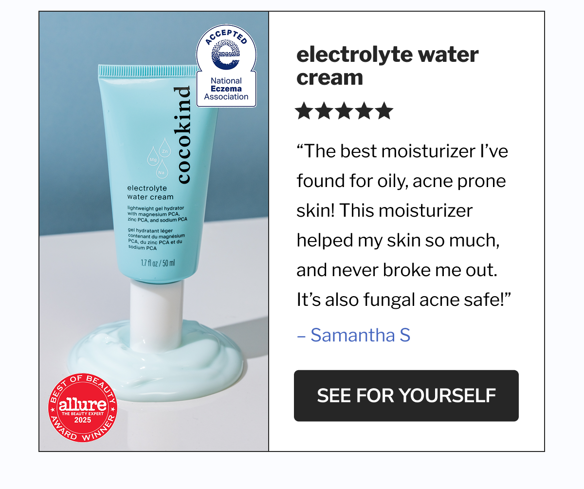 Electrolyte Water Cream | &ldquo;The best moisturizer I&rsquo;ve found for oily, acne prone skin! This moisturizer helped my skin so much, and never broke me out. It&rsquo;s also fungal acne safe!&rdquo; | SEE FOR YOURSELF