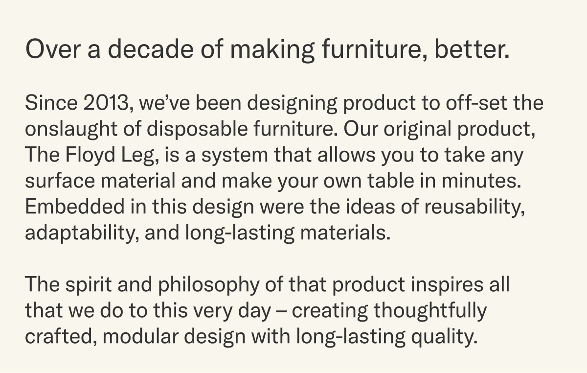 The spirit and philosophy of The Floyd Leg inspires all we do to this day &ndash; thoughtfully crafted, modular design and long-lasting quality. As a thank you for joining us, we invite you to use the code below for 10% off your order.
