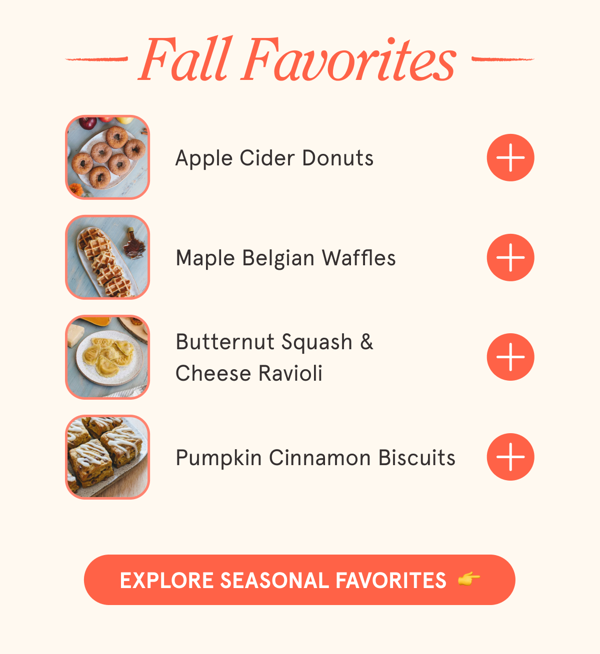 FALL FAVORITES Apple Cider Donuts Maple Belgian Waffles Butternut Squash & Cheese Ravioli Pumpkin Cinnamon Biscuits