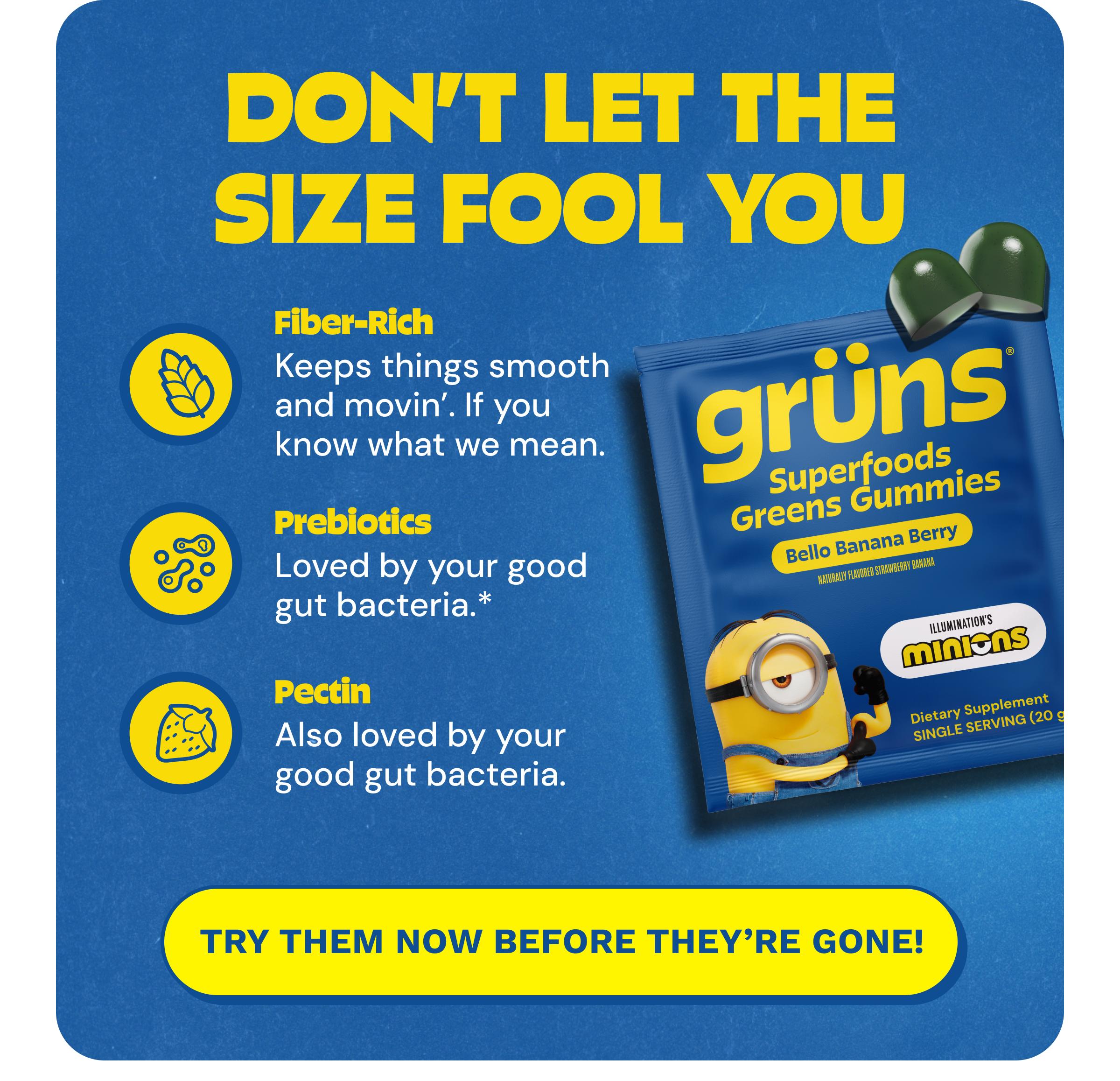 Don't Let the Size Fool You. Fiber-Rich. Keeps Things Smooth and Movin&rsquo;. If You Know What We Mean. Prebiotics. Loved by Your Good Gut Bacteria.* Pectin. Also Loved by Your Good Gut Bacteria. Button: Try Them Now before They're Gone!