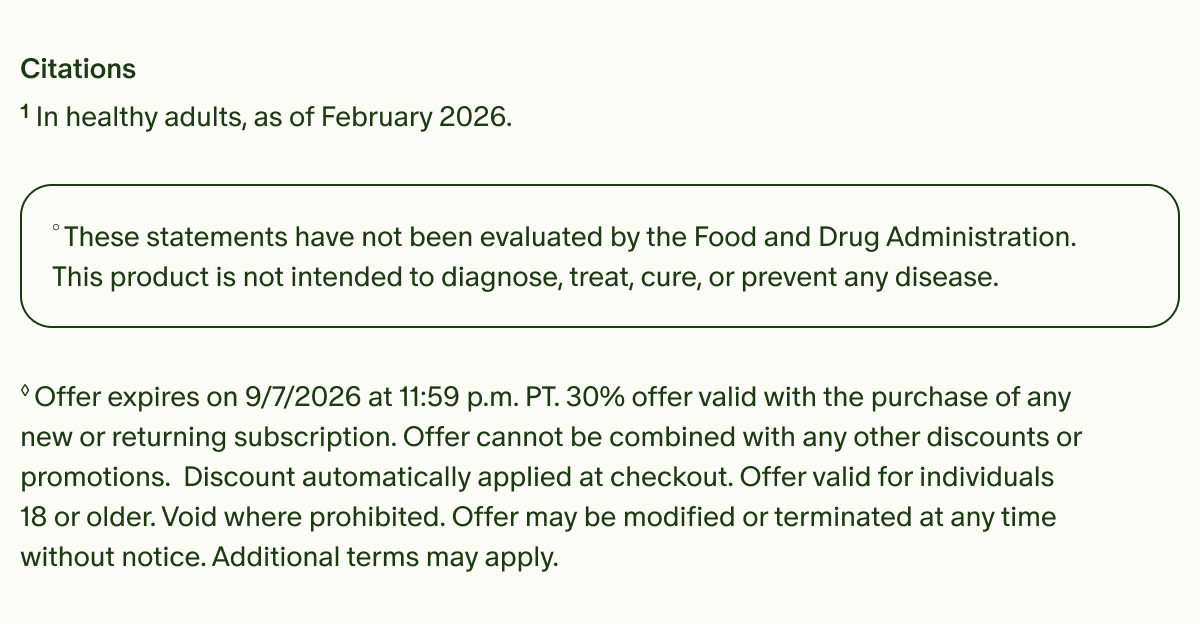 Citations | &sup1;In healthy adults, as of February 2026. | &deg;These statements have not been evaluated by the Food and Drug Administration. This product is not intended to diagnose, treat, cure, or prevent any disease. | &loz;Offer expires on 9/7/2026 at 11:59 p.m. PT. 30% offer valid with the purchase of any new or returning subscription. Offer cannot be combined with any other discounts or promotions. Discount automatically applied at checkout. Offer valid for individuals 18 or older. Void where prohibited. Offer may be modified or terminated at any time without notice. Additional terms may apply.