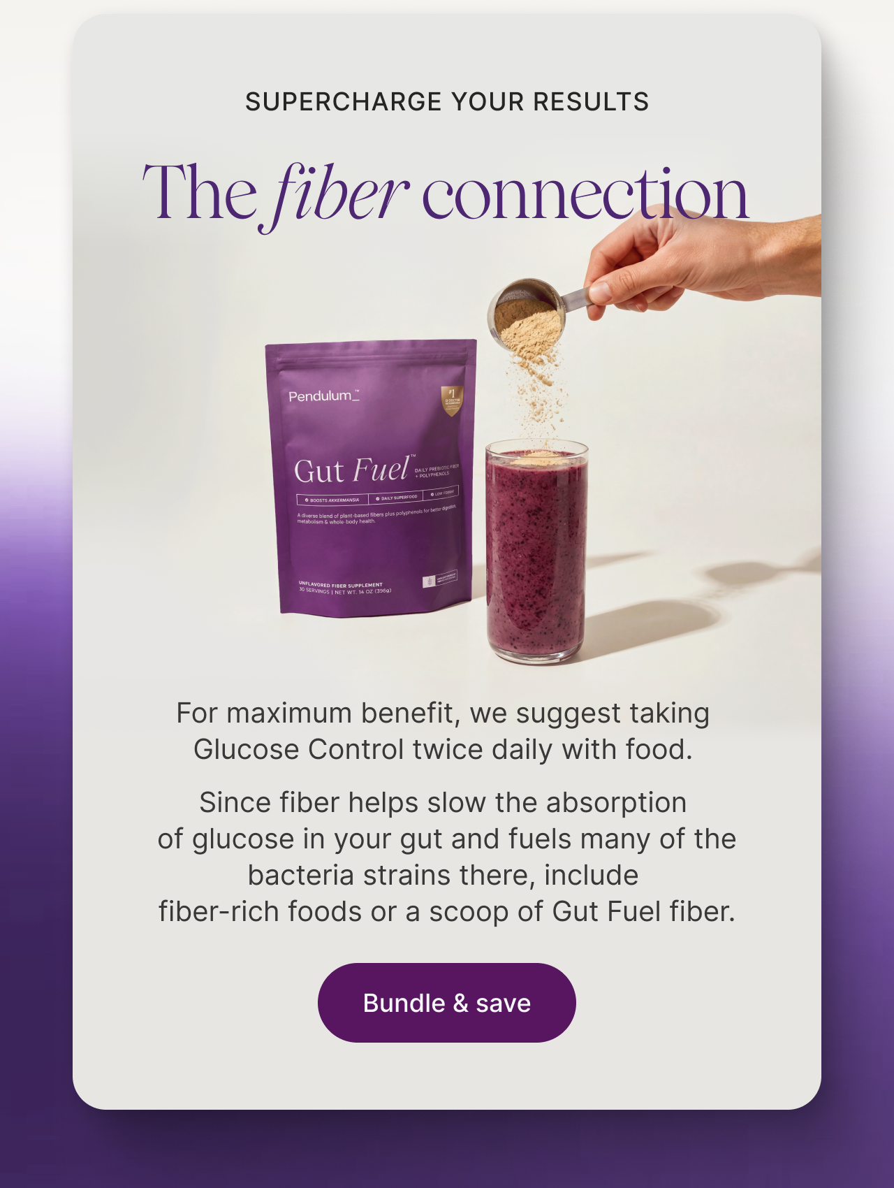 Supercharge your results. The fiber connection. For maximum benefit, we suggest taking  Glucose Control twice daily with food.  Since fiber helps slow the absorption  of glucose in your gut and fuels many of the bacteria strains there, include  fiber-rich foods or a scoop of Gut Fuel fiber.