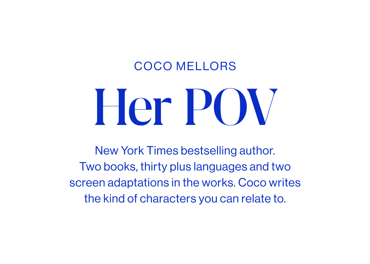 Coco Mellors Headline Her POV Body New York Times bestselling author. Two books, thirty plus languages and two screen adaptations in the works. Coco writes the kind of characters you can relate to.