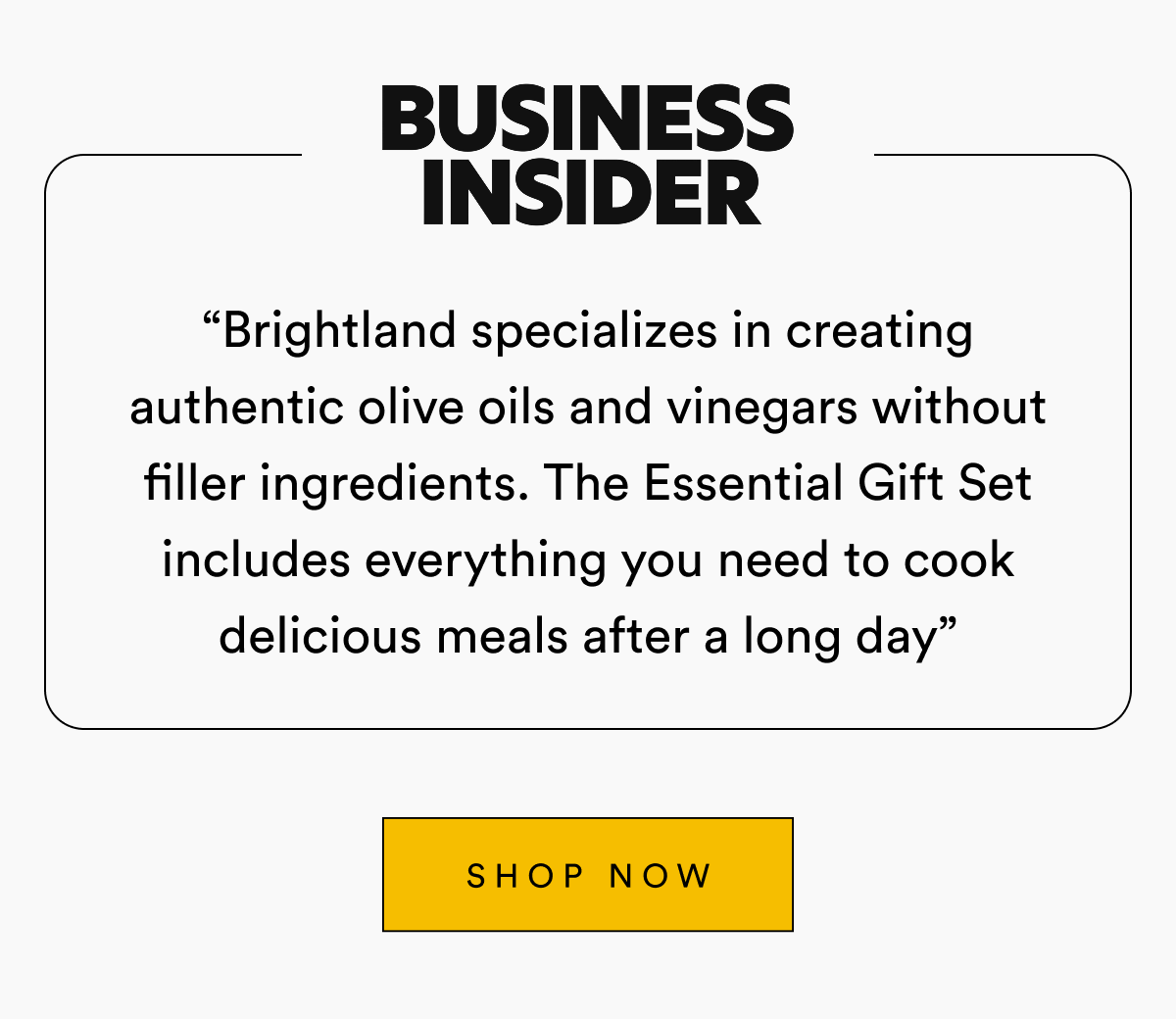 Business Insider &ldquo;Brightland specializes in creating authentic olive oils and vinegars without filler ingredients. The Essential Gift Set includes everything you need to cook delicious meals after a long day&rdquo; SHOP NOW