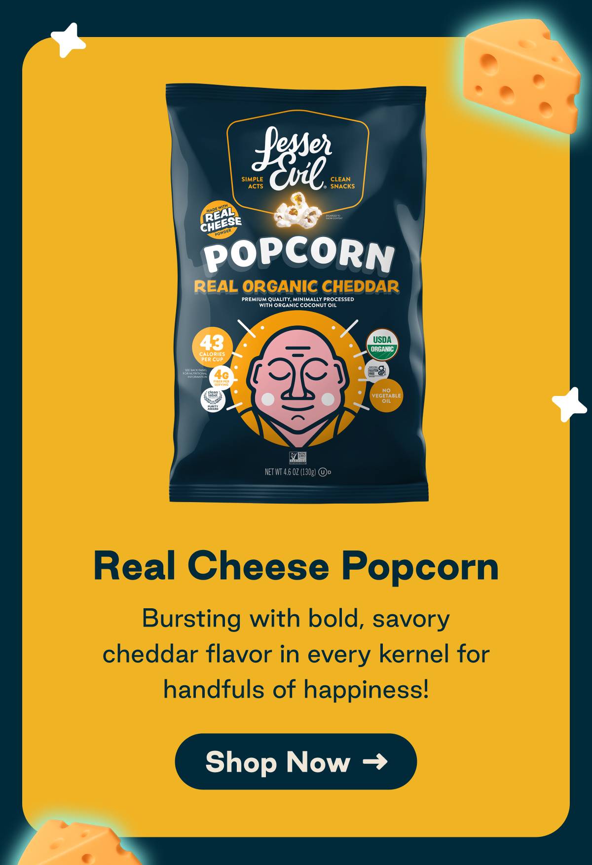 Real Cheese Popcorn. Bursting with bold savory cheddar flavor in every kernal for handfuls of happiness. Button: Shop Now