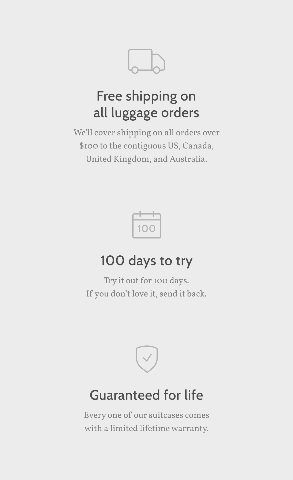 Free shipping on all luggage orders We'll cover shipping on all orders over $100 to the contiguous US, Canada, United Kingdom, and Australia. 100 days to try Try it out for 100 days. If you don&rsquo;t love it, send it back.  Guaranteed for life Every one of our suitcases comes with a limited lifetime warranty.