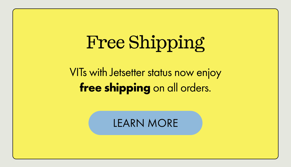 Free Shipping | VITs with Jetsetter status now enjoy free shipping on all orders. | LEARN MORE