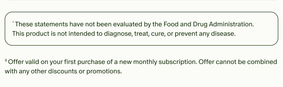 &deg;These statements have not been evaluated by the Food and Drug Administration. This product is not intended to diagnose, treat, cure, or prevent any disease. | &loz;Offer valid on your first purchase of a new monthly subscription. Offer cannot be combined with any other discounts or promotions.