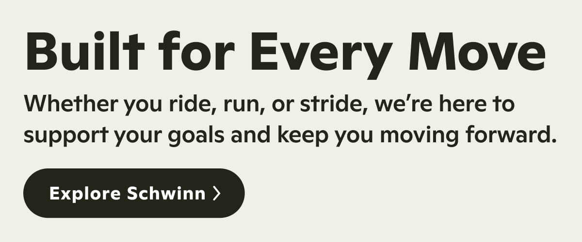 Built for Every Move. Whether you ride, run, or stride, we&rsquo;re here to support your goals and keep you moving forward. Explore Schwinn.