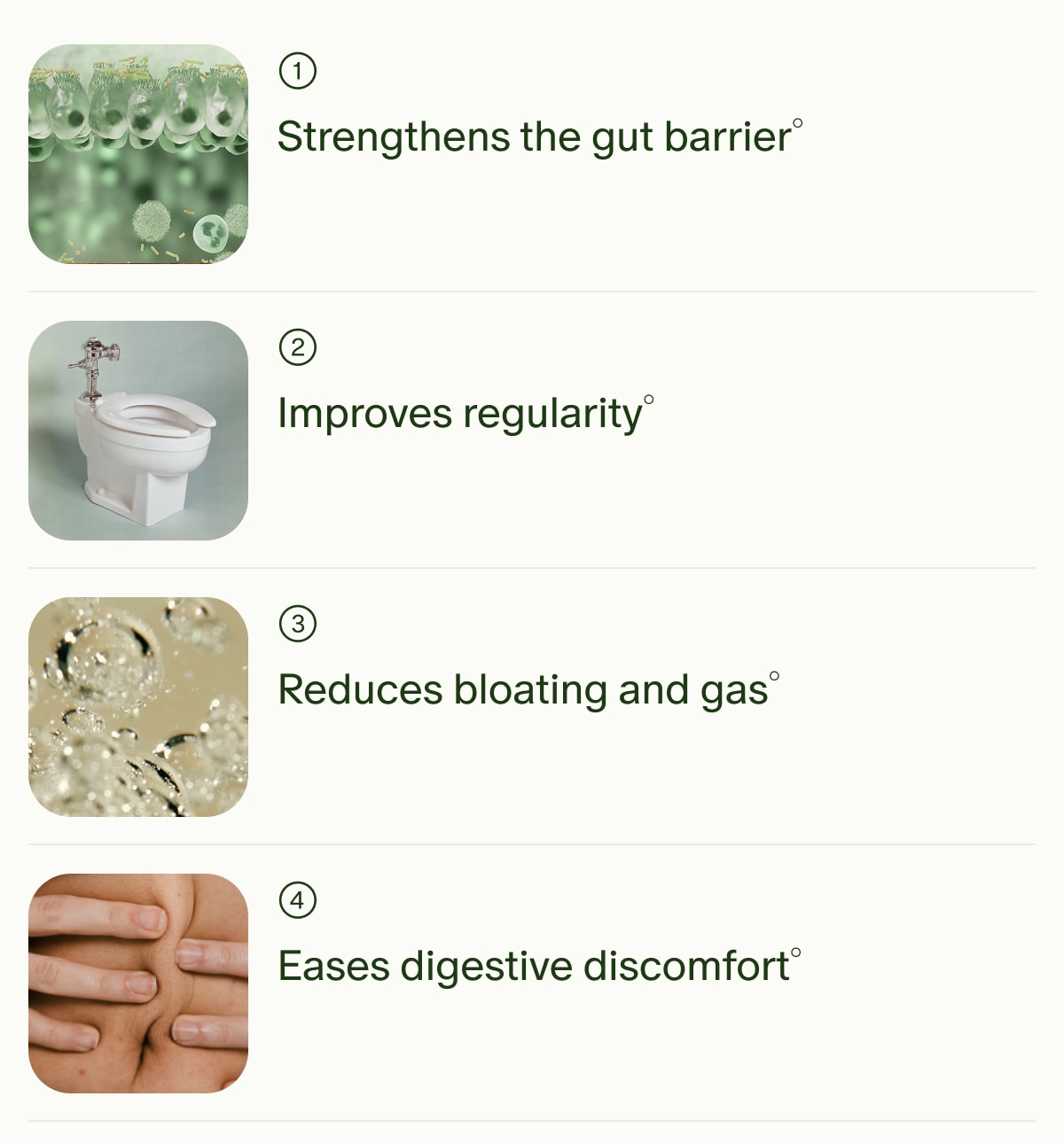 1 | Strengthens the gut barrier&deg; | 2 | Improves regularity&deg; | 3 | Reduces bloating and gas&deg; | 4 | Eases digestive discomfort&deg;