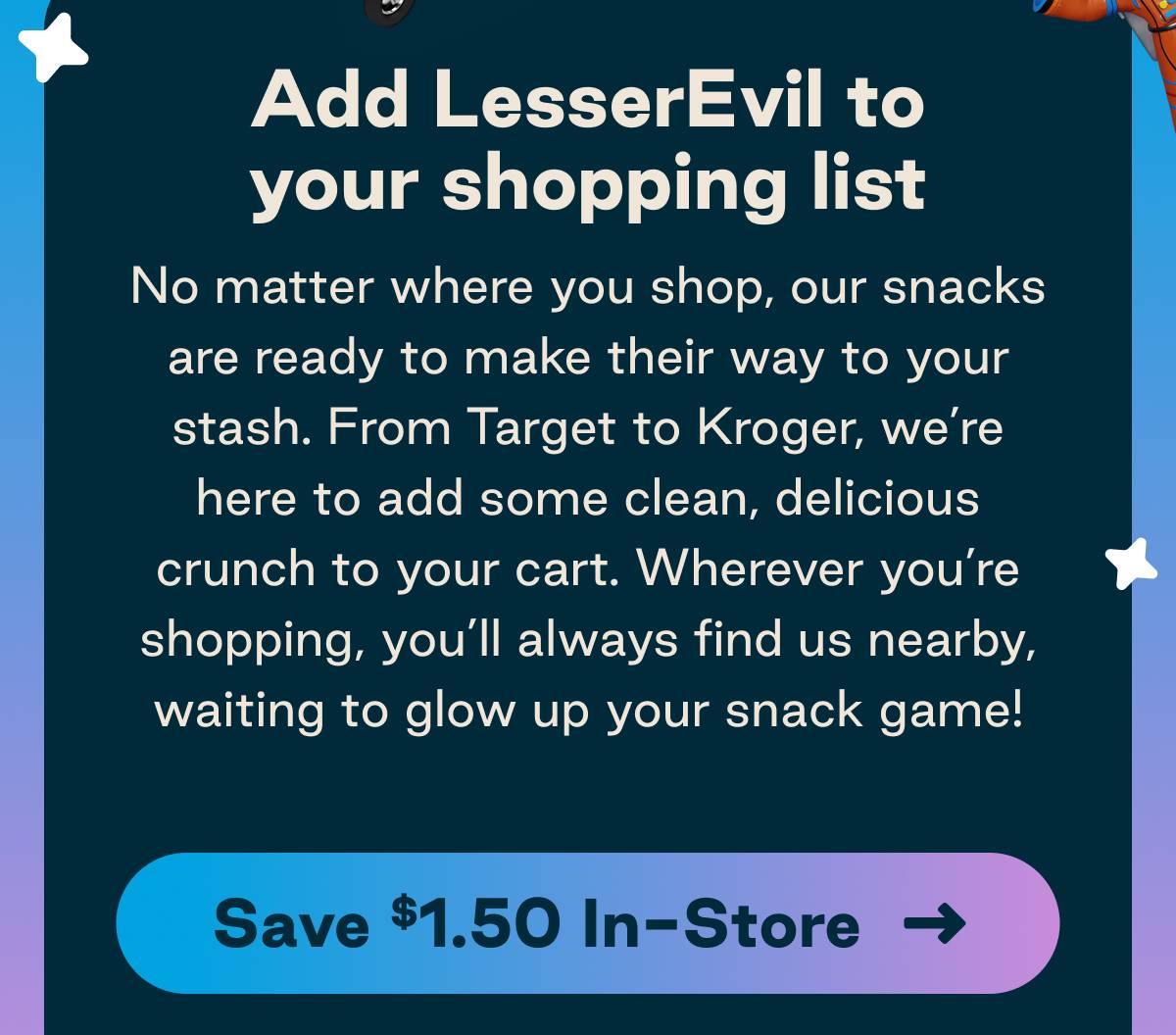 Add LesserEvil to your shopping list. No matter where you shop, our snacks are ready to make their way to your stash. From Target to Kroger, we're here to add some clean, delicious crunch to your cart. Wherever you're shopping, you'll always find us nearby waiting to glow up your snack game! Button: Save $1.50 In-Store