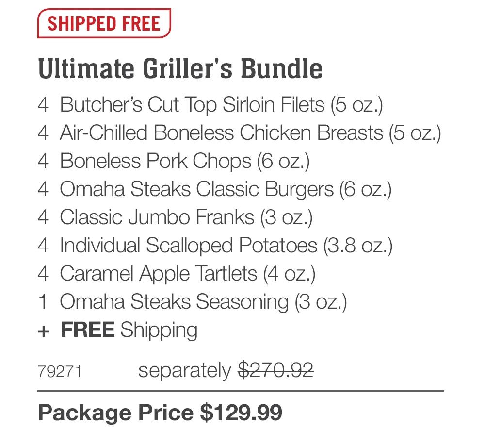 SHIPPED FREE
Ultimate Griller's Bundle
4 Butcher's Cut Top Sirloin Filets (5 oz.)
4 Air-Chilled Boneless Chicken Breasts (5 oz.)
4 Boneless Pork Chops (6 oz.)
4 Omaha Steaks Classic Burgers (6 oz.)
4 Classic Jumbo Franks (3 oz.)
4 Individual Scalloped Potatoes (3.8 oz.)
4 Caramel Apple Tartlets (4 oz.)
1 Omaha Steaks Seasoning (3 oz.)
+ FREE Shipping
79271
separately $270.92
Package Price $129.99

