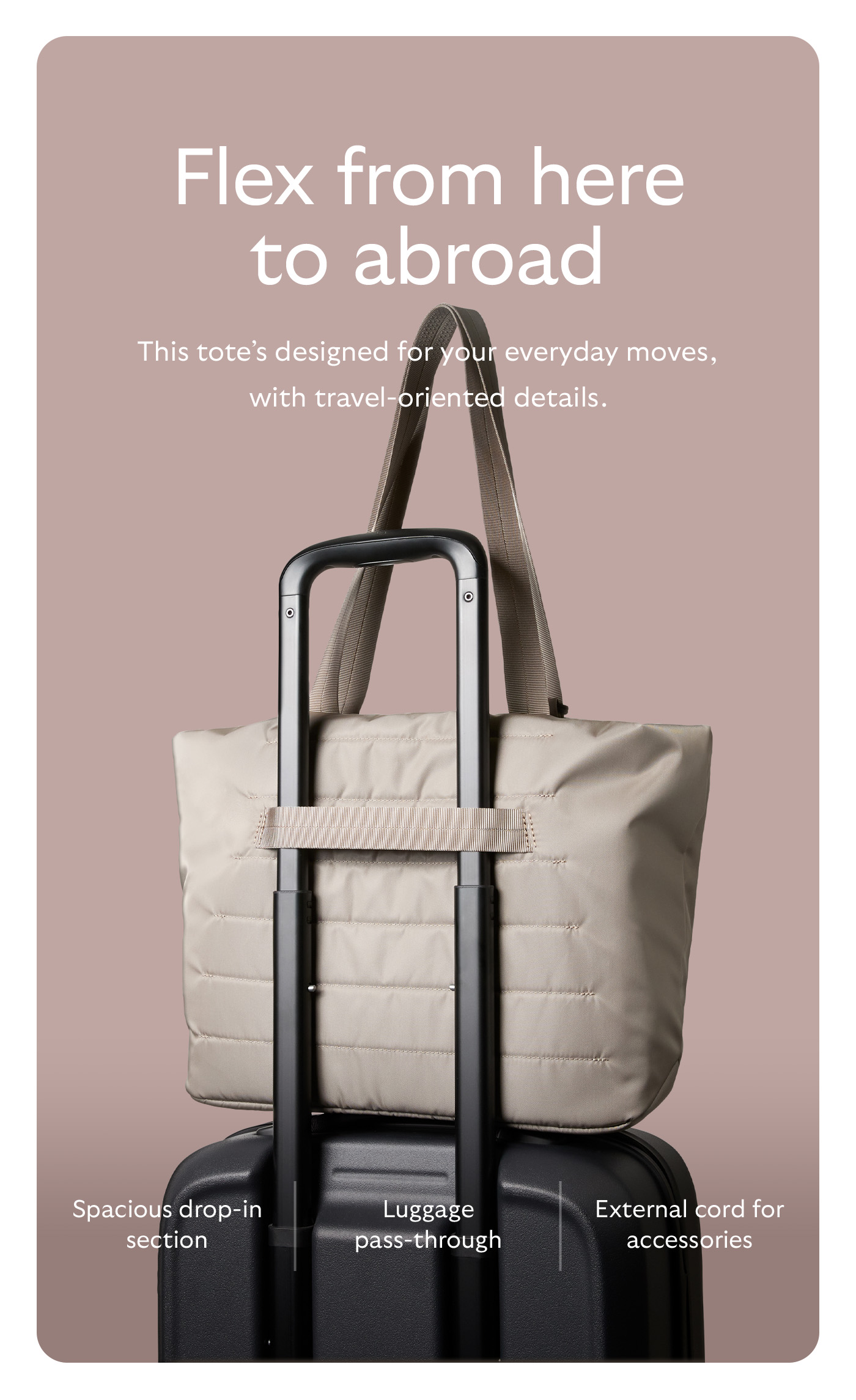 [Header] Flex from here to abroad [Blurb] This tote&rsquo;s designed for your everyday moves, with travel-oriented details. [Feature] Spacious drop-in section [Feature] Luggage pass-through [Feature] External cord for accessories