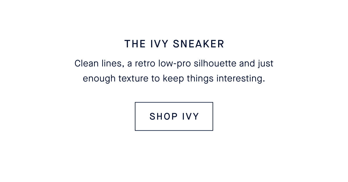 The Ivy Sneaker Clean lines, a retro low-pro silhouette and just enough texture to keep things interesting. SHOP IVY