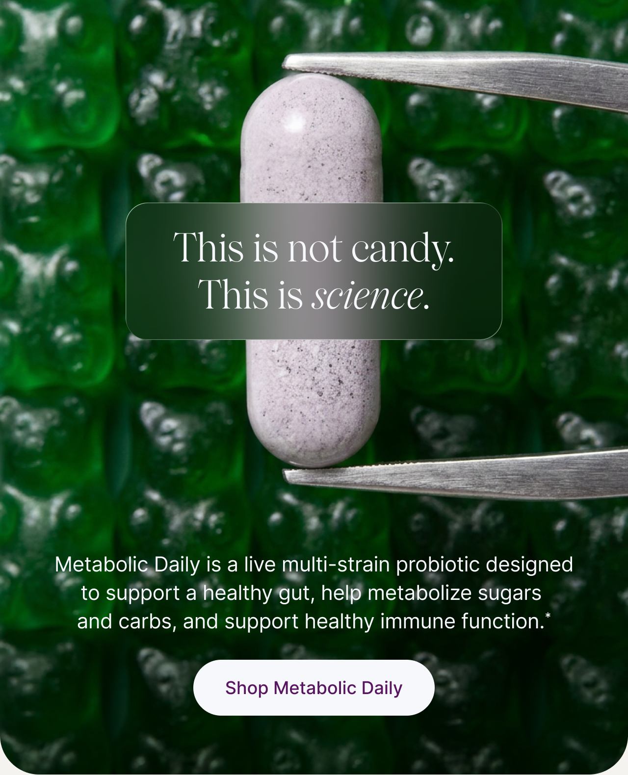 This is not candy. This is science. -- Metabolic Daily is a live multi-strain probiotic designed to support a healthy gut, help metabolize sugars and carbs, and support healthy immune function.* Shop Metabolic Daily