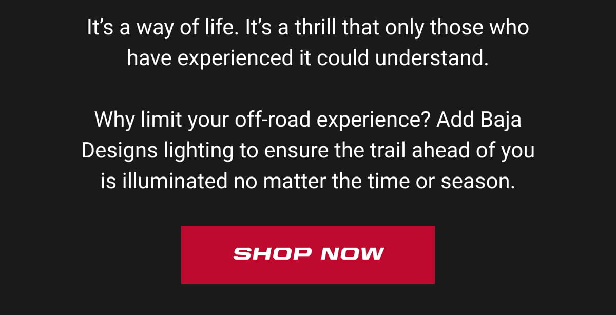 It&rsquo;s a way of life. It&rsquo;s a thrill that only those who have experienced it could understand.  Why limit your off-road experience? Add Baja Designs lighting to ensure the trail ahead of you is illuminated no matter the time or season. Shop Now