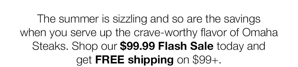 The summer is sizzling and so are the savings when you serve up the crave-worthy flavor of Omaha Steaks. Shop our $99.99 Flash Sale today and get FREE shipping on $99+.