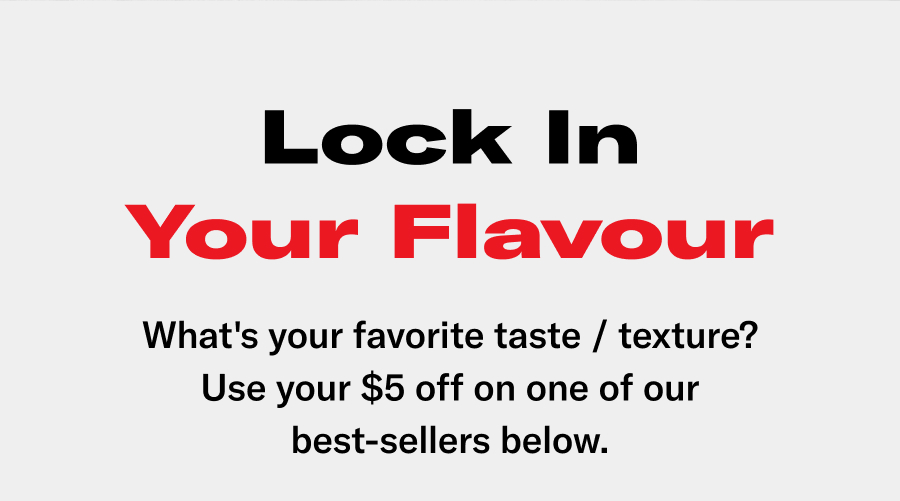Lock-in your flavour! What's your favorite taste / texture? Use your $5 off on one of our best-sellers below.