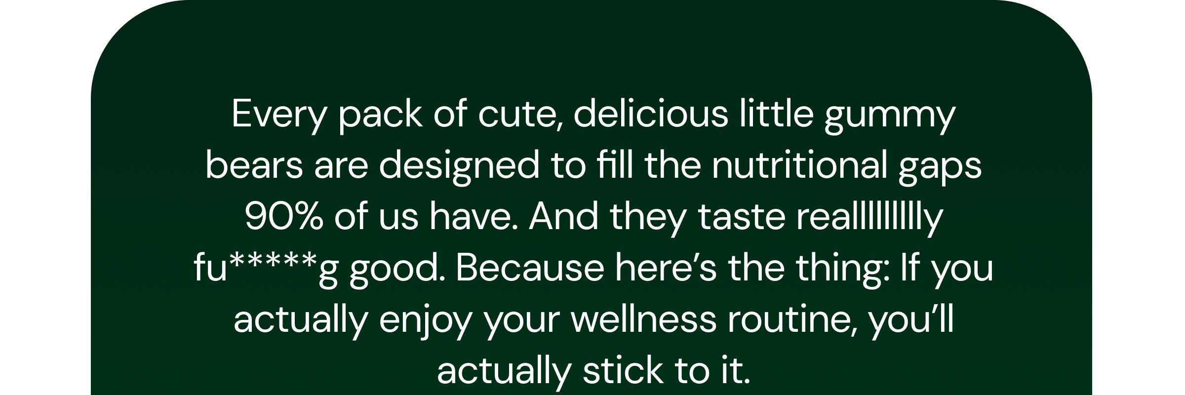 Every Pack of Cute, Delicious Little Gummy Bears Are Designed to Fill the Nutritional Gaps 90% of Us Have. and They Taste Reallllllllly Fu*****g Good. Because Here&rsquo;s the Thing: If You Actually Enjoy Your Wellness Routine, You&rsquo;ll Actually Stick to It.