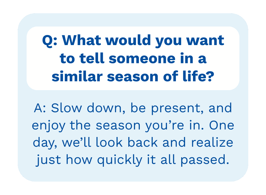 Q: What would you want to tell someone in a similar season of life? | A: A: Slow down, be present, and enjoy the season you&rsquo;re in. One day, we&rsquo;ll look back and realize just how quickly it all passed.
