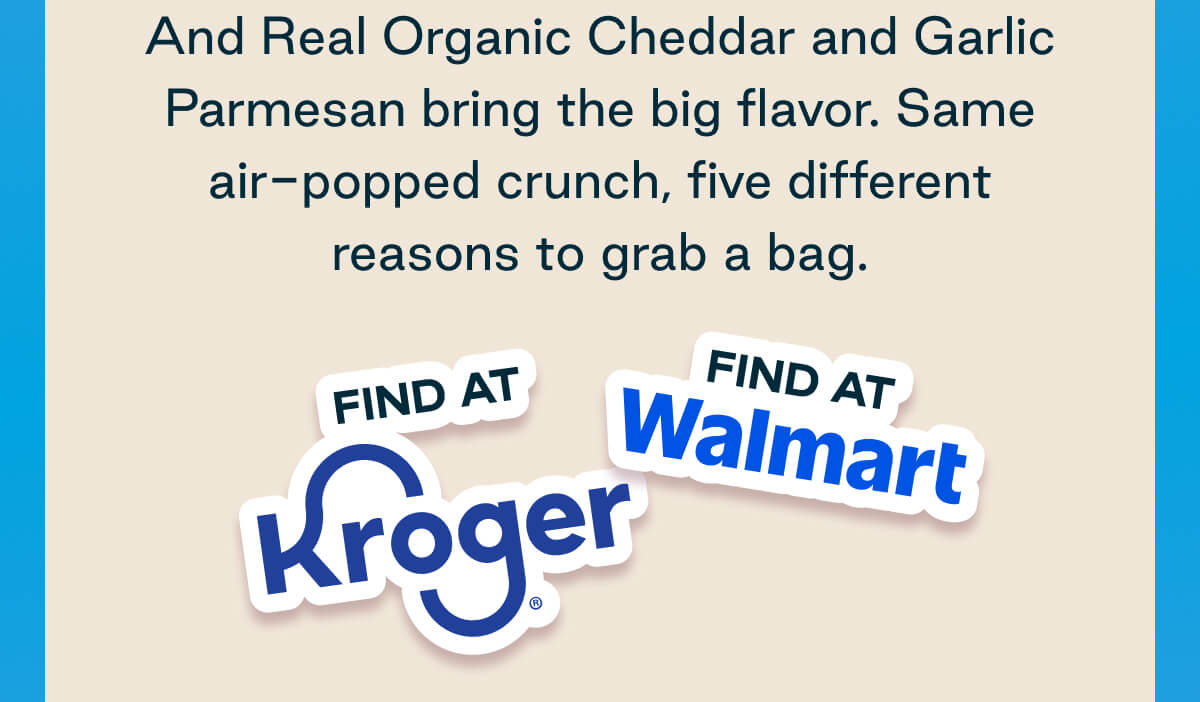 And Real Organic Cheddar and Garlic Parmesan bring the big flavor. Same air-popped crunch, five different reasons to grab a bag. Find at Kroger. Find at Walmart. 