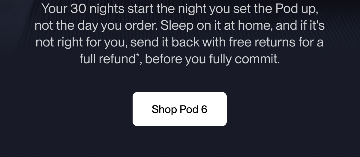 Your 30 nights start the night you set the Pod up, not the day you order. Sleep on it at home, and if it's not right for you, send it back with free returns for a full refund*, before you fully commit.