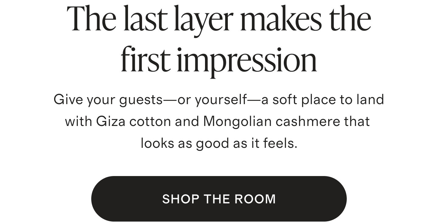 The last layer makes the first impression. Give your guests&mdash;or yourself&mdash;a soft place to land with Giza cotton and Mongolian cashmere that looks as good as it feels. SHOP THE ROOM
