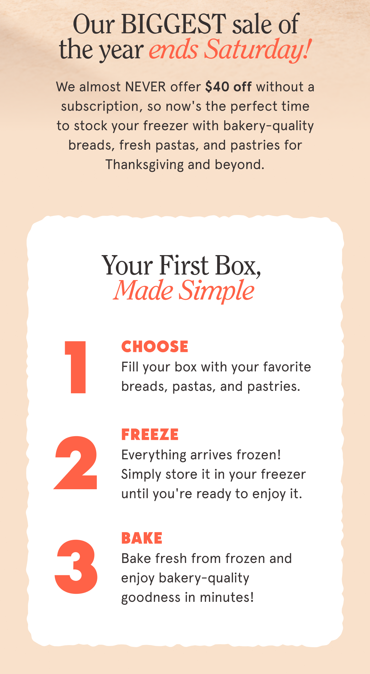 Our BIGGEST sale of the year ends Saturday! 🎉   We almost NEVER offer $40 off without a subscription, so now's the perfect time to stock your freezer with bakery-quality breads, fresh pastas, and pastries for Thanksgiving and beyond.  Your First Box, Made Simple 1. CHOOSE Fill your box with your favorite breads, pastas, and pastries. 2. FREEZE Everything arrives frozen! Simply store it in your freezer until you're ready to enjoy it. 3. BAKE Bake fresh from frozen and enjoy bakery-quality goodness in minutes!