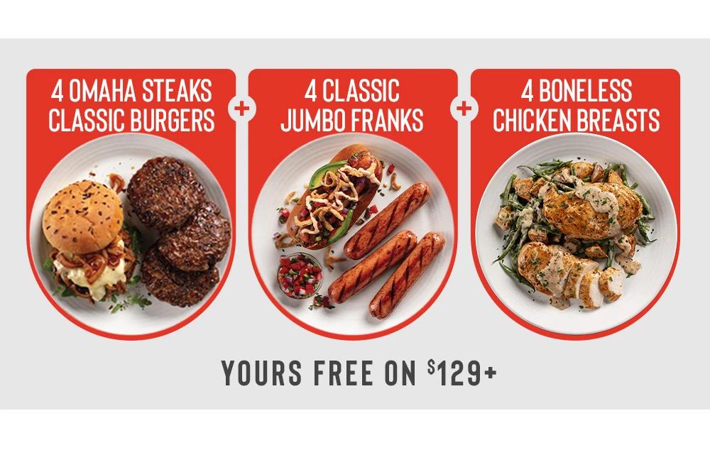 4 OMAHA
STEAKS CLASSIC BURGERS
+
4 CLASSIC
JUMBO FRANKS
+
4 BONELESS
 CHICKEN BREASTS

Yours free on $129+

