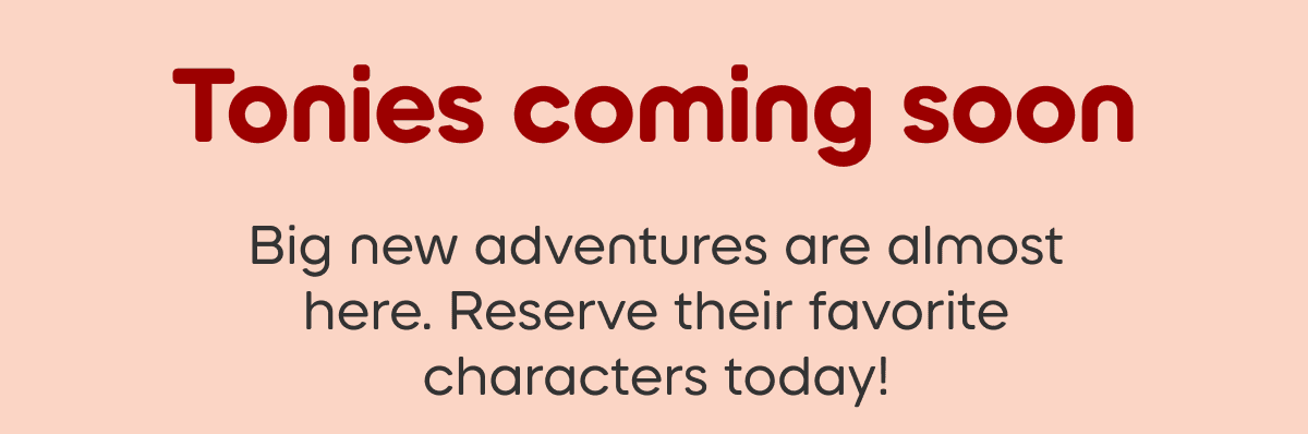 Tonies coming soon: Big new adventures are almost here. Reserve their favorite characters today!