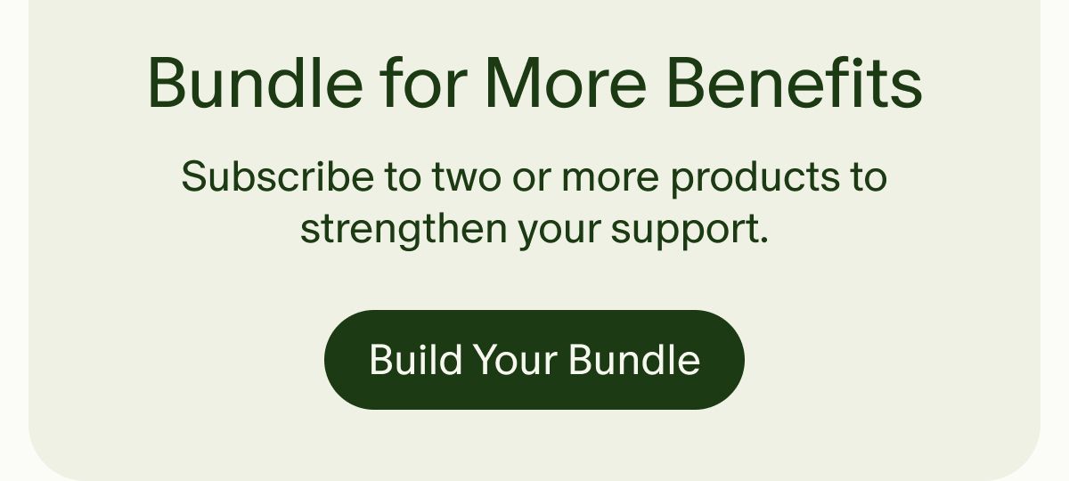 Bundle for More Benefits | Subscribe to two or more products to strengthen your support. | Build Your Bundle