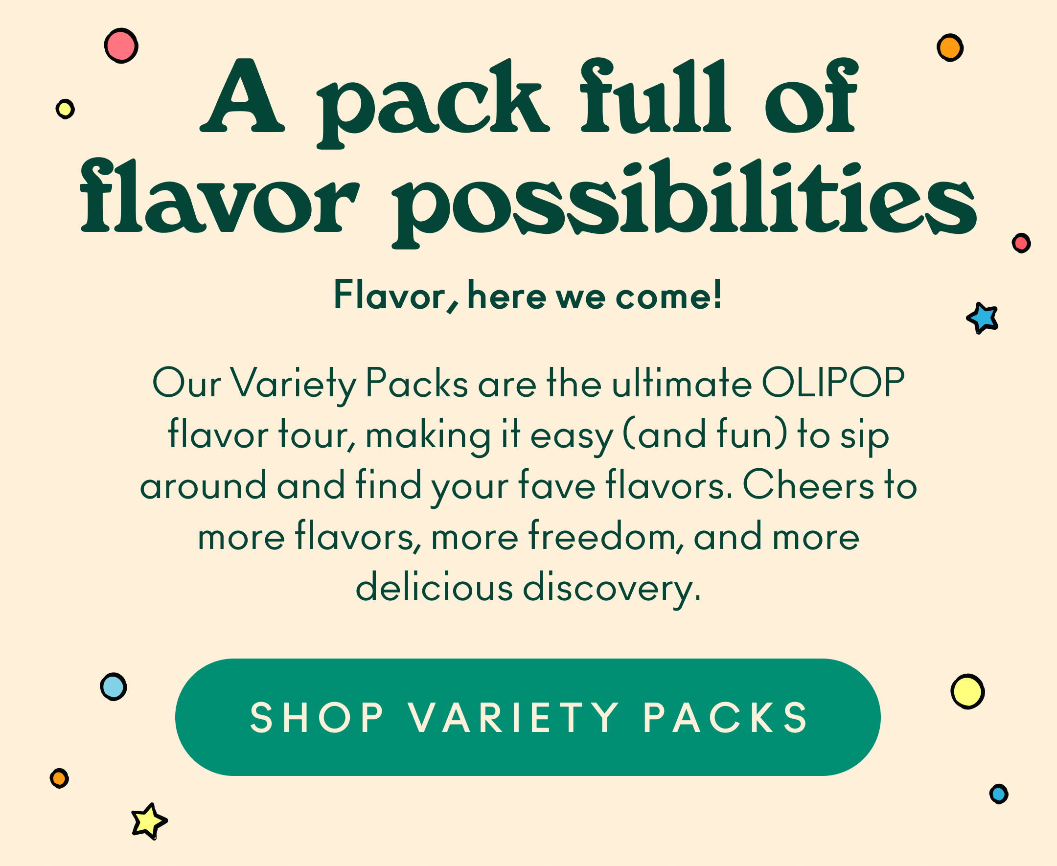 Our Variety Packs are the ultimate OLIPOP flavor tour, making it easy (and fun) to sip around and find your fave flavors. Cheers to more flavors, more freedom, and more delicious discovery.