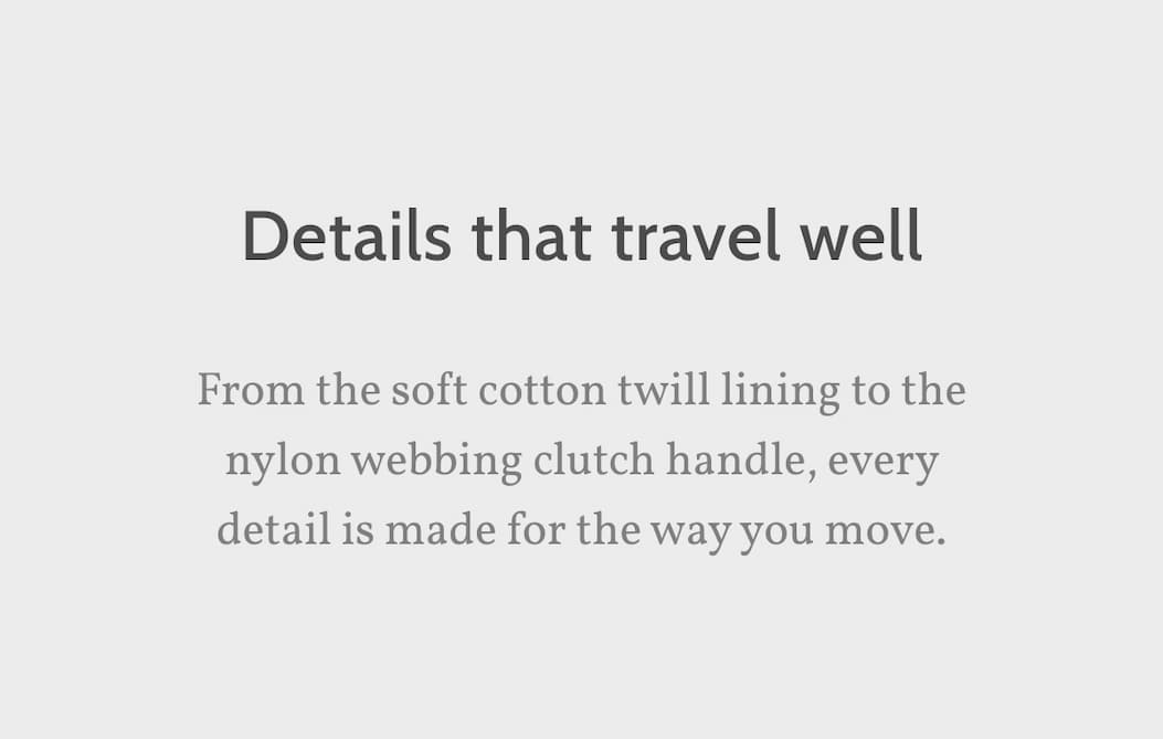 Details that travel well. From the soft cotton twill lining to the nylon webbing clutch handle, every detail is made for the way you move.