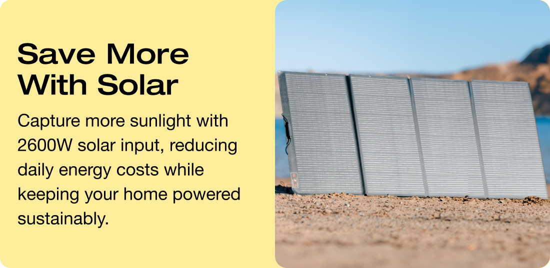 Save More With Solar Capture more sunlight with 2600W solar input, reducing daily energy costs while keeping your home powered sustainably.
