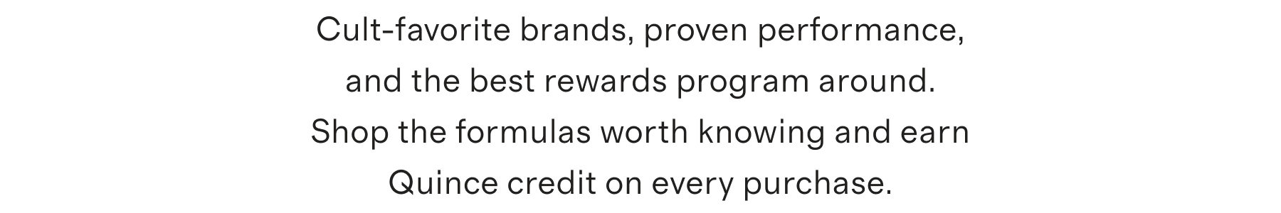 Cult-favorite brands, proven performance, and the best rewards program around. Shop the formulas worth knowing and earn Quince credit on every purchase.
