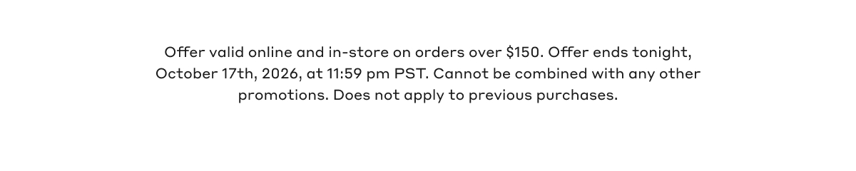 Offer valid online and in-store on orders over $150. Offer ends tonight, October 17th, 2026, at 11:59 pm PST. Cannot be combined with any other promotions. Does not apply to previous purchases.