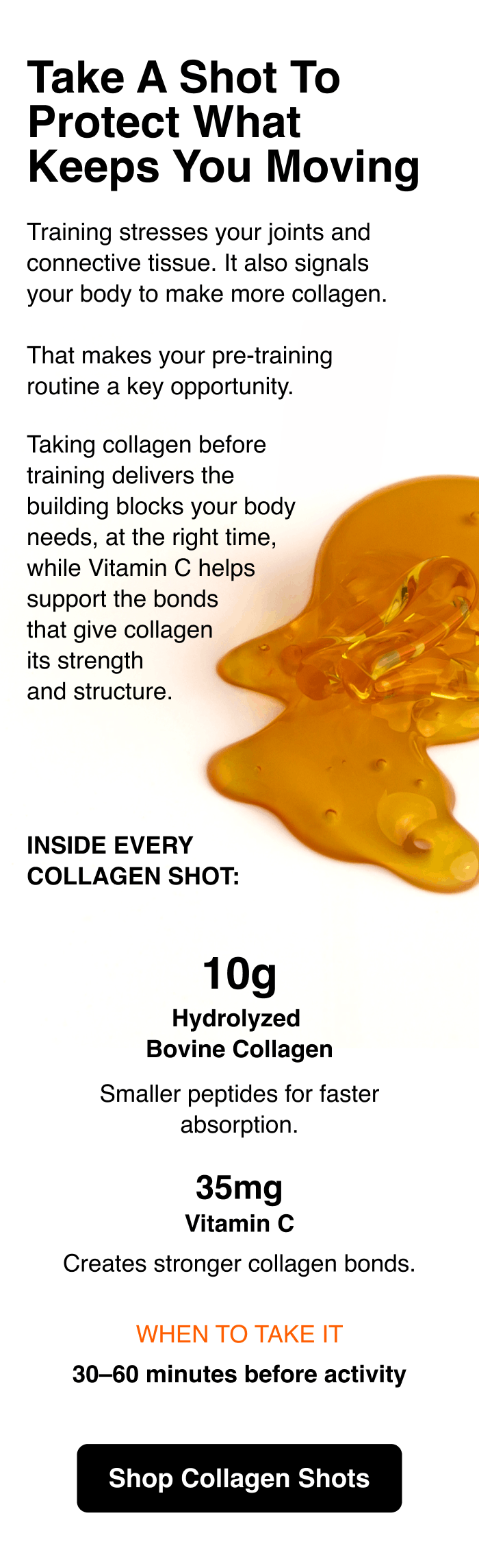 Take a shot to protect what keeps you moving. Training stresses your joints and connective tissue. It also signals your body to make more collagen. That makes your pre-training routine a key opportunity. Taking collagen before training delivers the building blocks your body needs, at the right time, while Vitamin C helps support the bonds that give collagen its strength and structure. Inside every collagen shot: 10g hydrolyzed bovine collagen. Smaller peptides for faster absorption. 35 mg Vitamin C creates stronger collagen bonds. When to take it: 30-60 minutes before activity. Shop Collagen Shots.