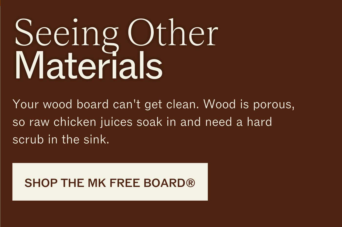 Seeing Other Materials Your wood board can&rsquo;t get clean. Wood is porous, so raw chicken juices soak in and need a hard scrub in the sink.  SHOP THE MK FREE BOARD&reg;