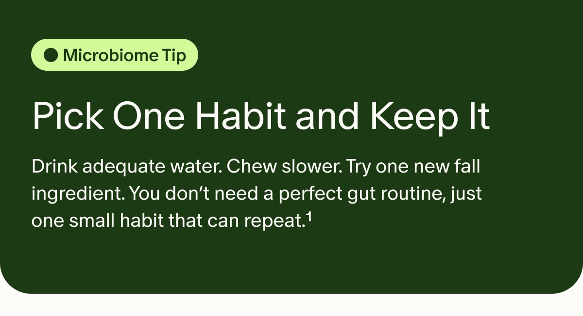 Microbiome Tip | Pick One Habit and Keep It | Drink adequate water. Chew slower. Try one new fall ingredient. You don&rsquo;t need a perfect gut routine, just one small habit that can repeat.&sup1;