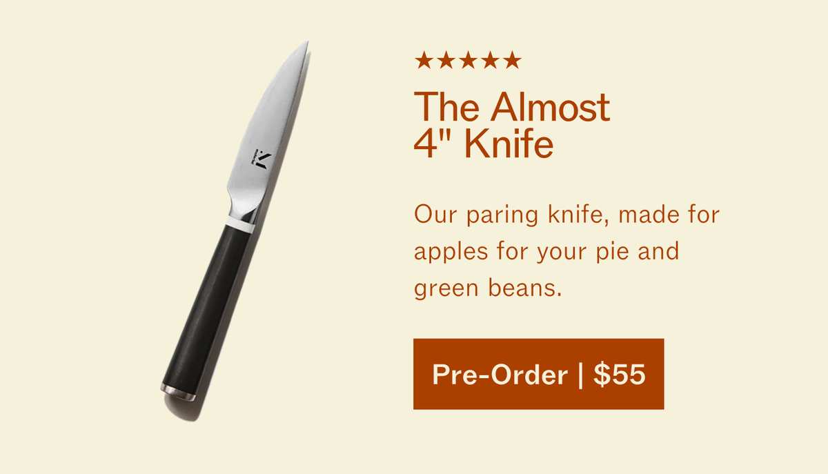 5 stars. The Almost 4" Knife. Our paring knife, made for apples for your pie and green beans. Pre-Order | $55