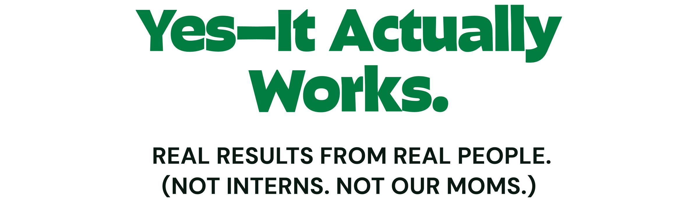 Yes&mdash;It Actually Works. Real Results From Real People. (Not Interns. Not Our moms.)