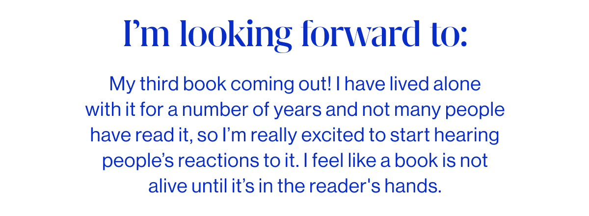 I&rsquo;m looking forward to:  My third book coming out! I have lived alone with it for a number of years and not many people have read it, so I&rsquo;m really excited to start hearing people&rsquo;s reactions to it. I feel like a book is not alive until it&rsquo;s in the reader's hands.