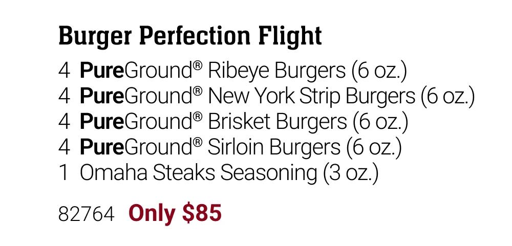 Burger Perfection Flight
4  PureGround&reg; Ribeye Burgers (6 oz.)
4  PureGround&reg; New York Strip Burgers (6 oz.)
4  PureGround&reg; Brisket Burgers (6 oz.)
4  PureGround&reg; Sirloin Burgers (6 oz.)
1  Omaha Steaks Seasoning (3 oz.)

82764   Only $85


