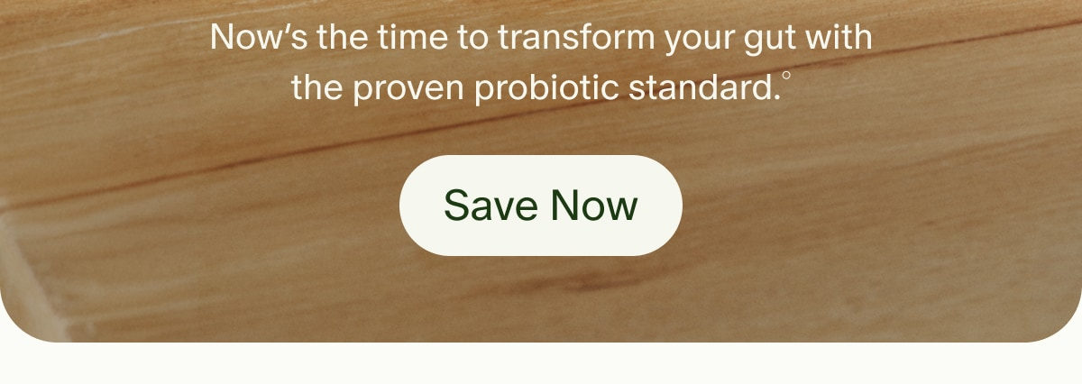 Now&rsquo;s the time to transform your gut with the proven probiotic standard.&deg; | Save Now