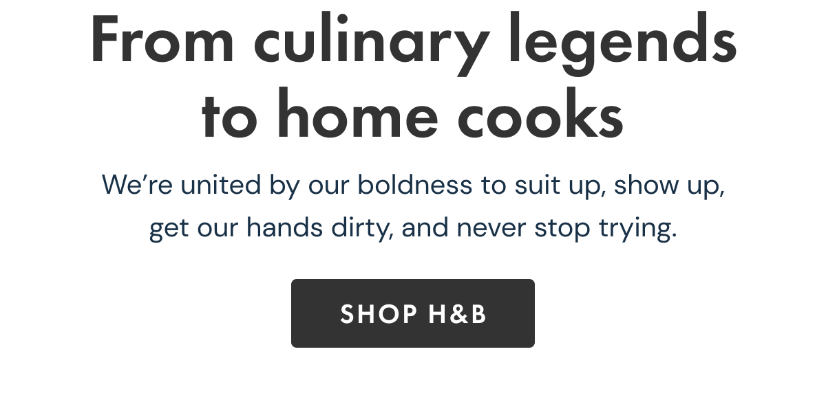 From culinary legends to home cooks | We've united by our boldness to suit up, show up, get our hands dirty, and never stop trying | SHOP H&B