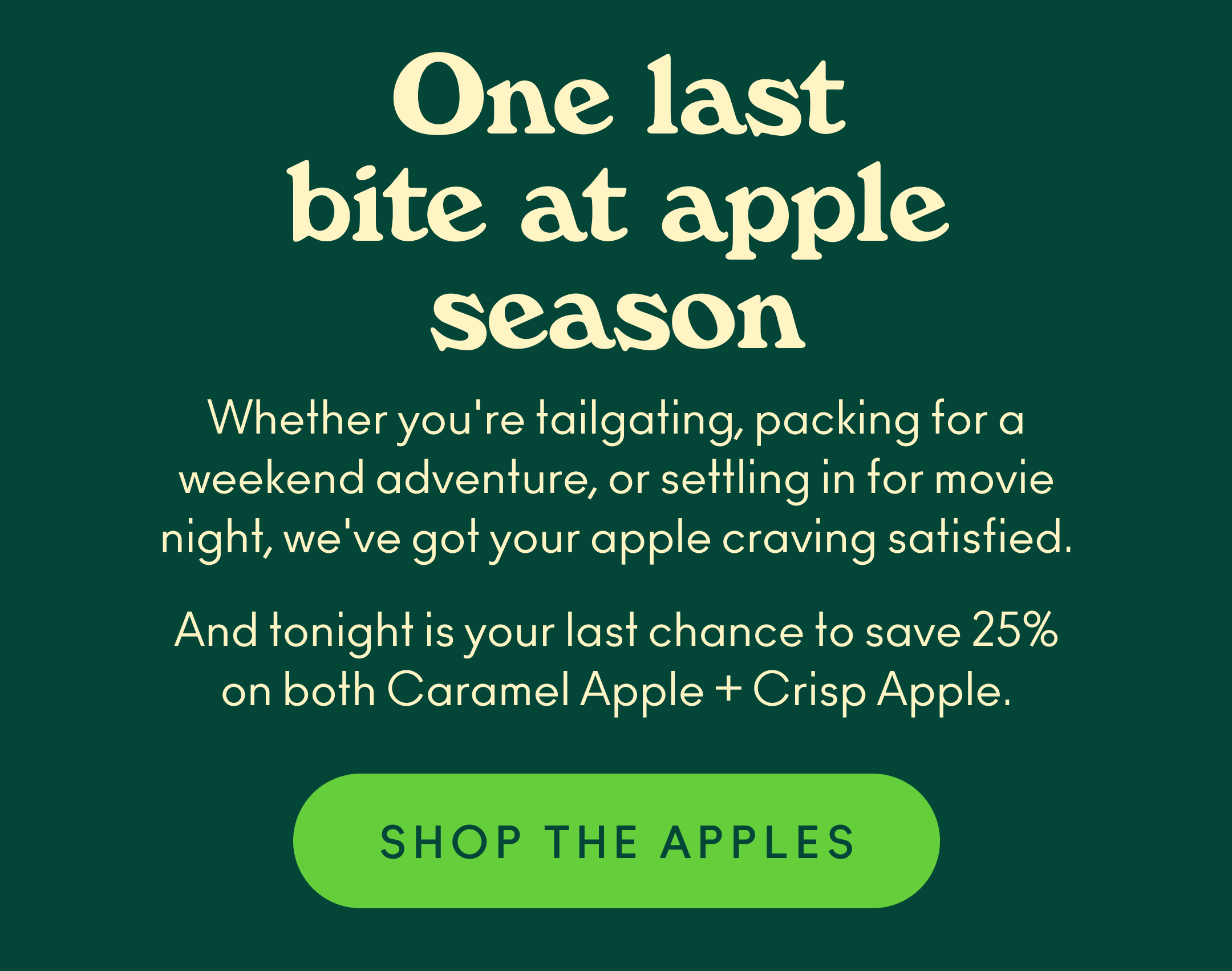 Whether you're tailgating, packing for a weekend adventure, or settling in for movie night, we've got your apple craving satisfied. And tonight is your last chance to save 25% on both Caramel Apple + Crisp Apple.