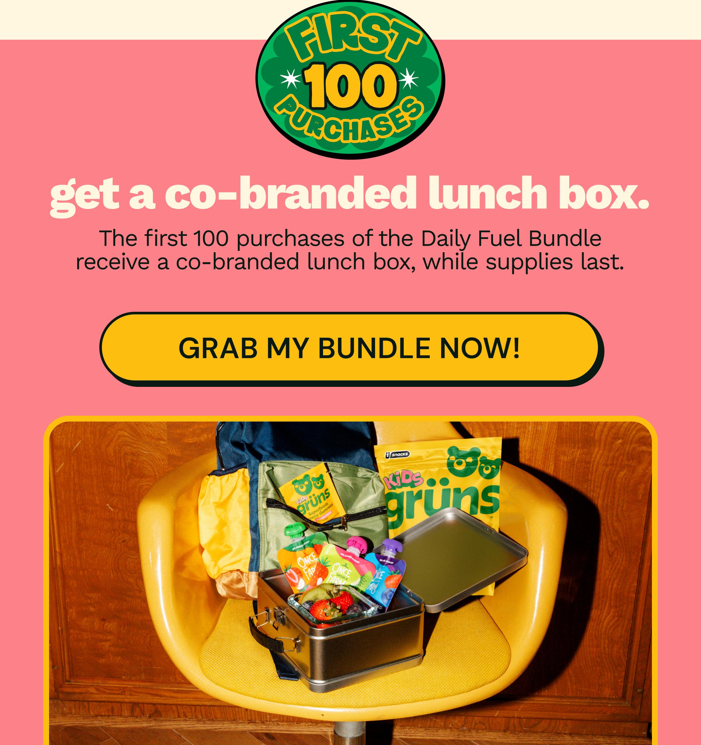 First 100 Purchases. Get a Co-Branded Lunch Box. The First 100 Purchases of the Daily Fuel Bundle Receive a Co-Branded Lunch Box, While Supplies Last. Button: Grab My Bundle Now!