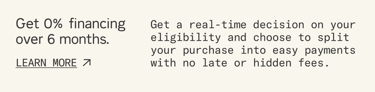 Get 0% financing over 6 months*. Get a real-time decision on your eligibility and choose to split your purchase into easy payments with no late or hidden fees. (*Subject to approval)