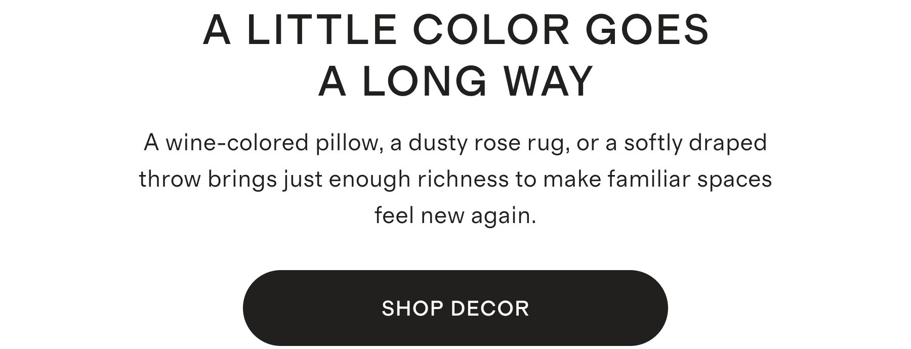 A LITTLE COLOR GOES A LONG WAY | A wine-colored pillow, a dusty rose rug, or a softly draped throw brings just enough richness to make familiar spaces feel new again. | SHOP NOW