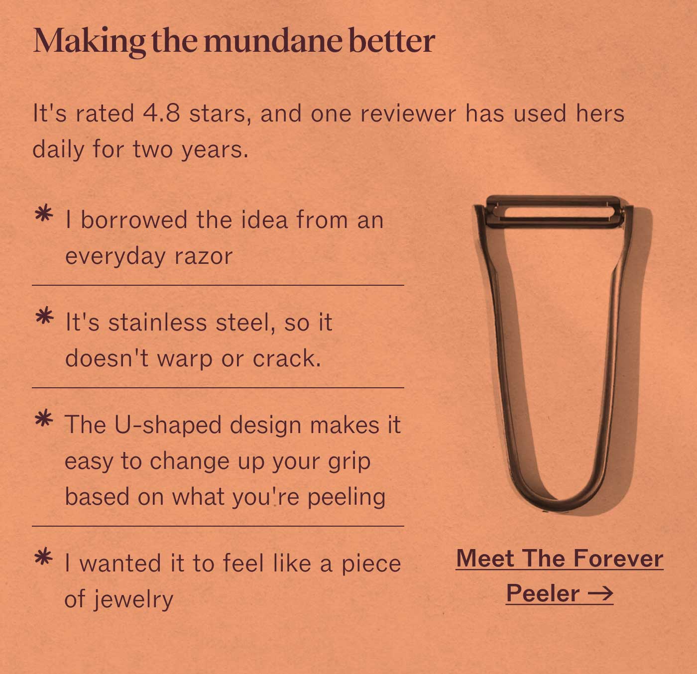 Making the mundane better  It&rsquo;s rated 4.8 stars, and one reviewer has used hers daily for two years.  ✱ I borrowed the idea from an everyday razor ✱ It&rsquo;s stainless steel, so it doesn&rsquo;t warp or crack. ✱ The U-shaped design makes it easy to change up your grip based on what you&rsquo;re peeling ✱ I wanted it to feel like a piece of jewelry  Meet The Forever Peeler &rarr;